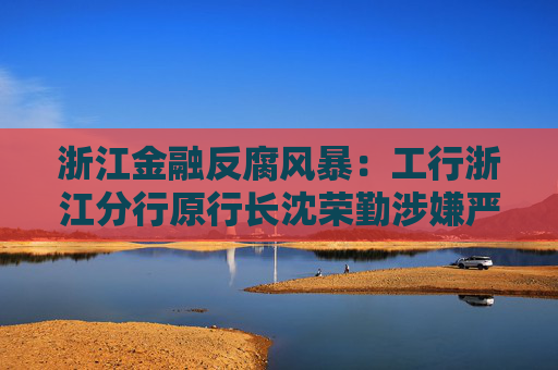 浙江金融反腐风暴:工行浙江分行原行长沈荣勤涉嫌严重违纪违法被查