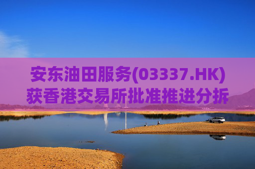 安东油田服务(03337.HK)获香港交易所批准推进分拆上市计划