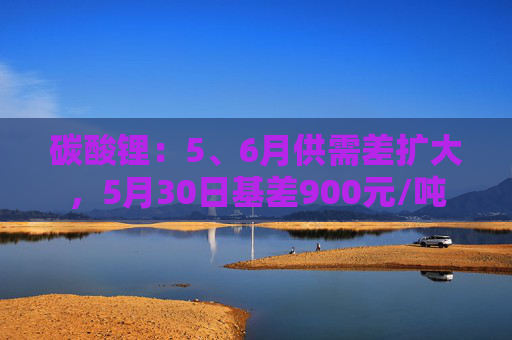 碳酸锂:5、6月供需差扩大,5月30日基差900元/吨 第1张 碳酸锂:5、6月供需差扩大,5月30日基差900元/吨 第1张