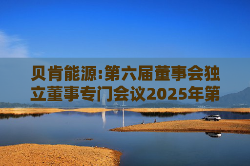 贝肯能源:第六届董事会独立董事专门会议2025年第一次会议决议