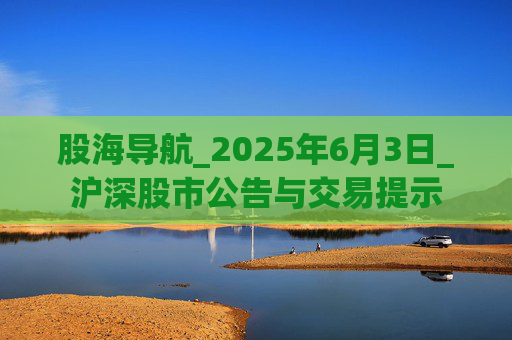股海导航_2025年6月3日_沪深股市公告与交易提示