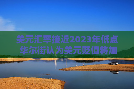美元汇率接近2023年低点 华尔街认为美元贬值将加剧