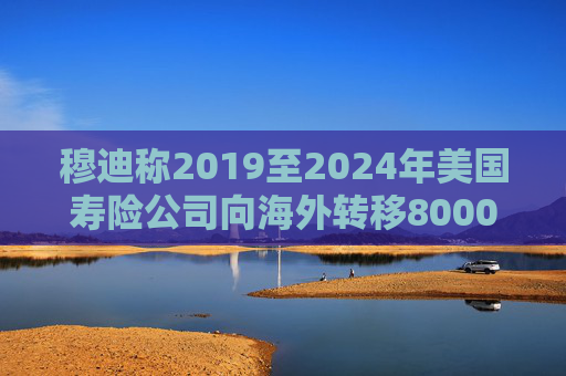 穆迪称2019至2024年美国寿险公司向海外转移8000亿美元资产