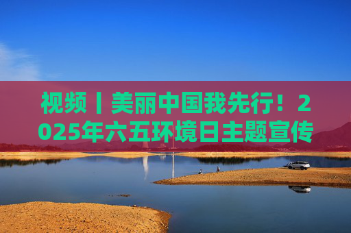 视频丨美丽中国我先行!2025年六五环境日主题宣传片发布