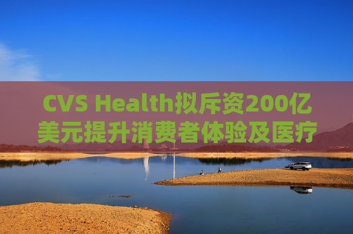CVS Health拟斥资200亿美元提升消费者体验及医疗行业互操作性