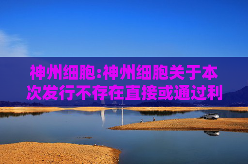 神州细胞:神州细胞关于本次发行不存在直接或通过利益相关方向参与认购的投资者提供财务资助或补偿的公告