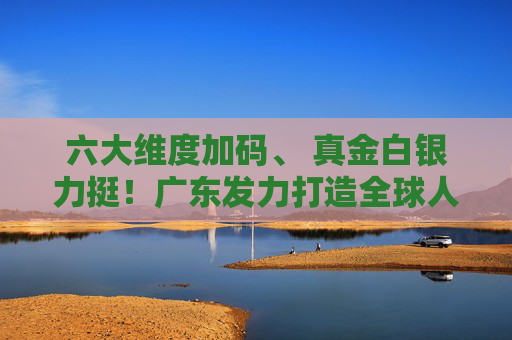 六大维度加码、 真金白银力挺！广东发力打造全球人工智能与机器人产业高地