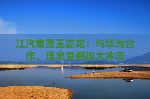 江汽集团王德龙：与华为合作，理念受到很大冲击