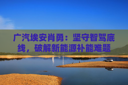 广汽埃安肖勇：坚守智驾底线，破解新能源补能难题