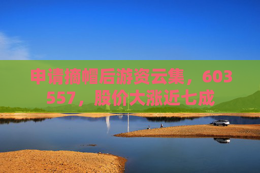申请摘帽后游资云集，603557，股价大涨近七成