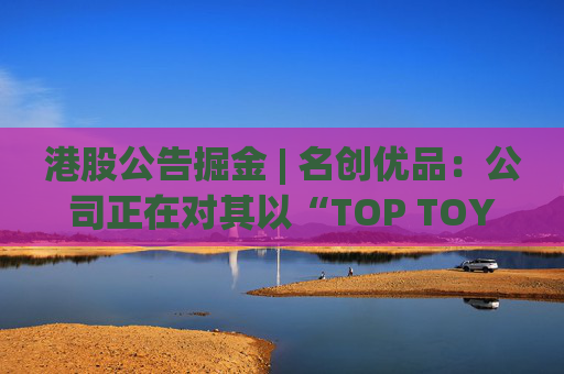 港股公告掘金 | 名创优品：公司正在对其以“TOP TOY”品牌运营的潮流玩具业务潜在分拆上市可能性进行初步评估