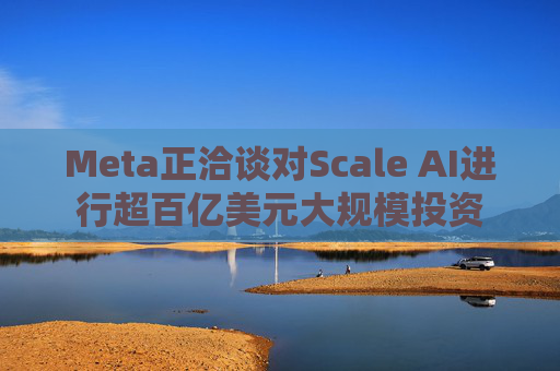Meta正洽谈对Scale AI进行超百亿美元大规模投资